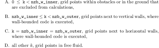 \begin{itemize}
\item[A.] \texttt{0 $\leq$ k} $<$ \texttt{nzb\_w\_inner}, grid points
  within obstacles or in the ground that are excluded from
  calculations,
\item[B.] \texttt{nzb\_w\_inner} \texttt{$\leq$} \texttt{k} $<$
  \texttt{nzb\_w\_outer}, grid points next to vertical walls, where
  wall-bounded code is executed,
\item[C.] \texttt{k} $=$ \texttt{nzb\_w\_inner} $=$
  \texttt{nzb\_w\_outer}, grid points next to horizontal walls, where
  wall-bounded code is executed,
\item[D.] all other $k$, grid points in free fluid.
\end{itemize}