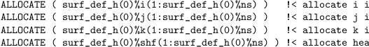 \begin{verbatim}
ALLOCATE ( surf_def_h(0)%i(1:surf_def_h(0)%ns) ) !< allocate i index
ALLOCATE ( surf_def_h(0)%j(1:surf_def_h(0)%ns) ) !< allocate j index
ALLOCATE ( surf_def_h(0)%k(1:surf_def_h(0)%ns) ) !< allocate k index
ALLOCATE ( surf_def_h(0)%shf(1:surf_def_h(0)%ns) ) !< allocate heat flux
\end{verbatim}