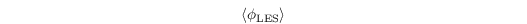 \[ \left\langle\phi_{\mathrm{LES}}\right\rangle  \]