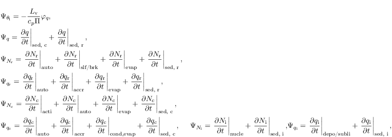 \begin{align*}
  &  \Psi_{\theta_\mathrm{l}} = - \frac{L_\mathrm{v}}{c_p \Pi} \varphi_q,\\
  &  \Psi_{q}  = \left.\frac{\partial q}{\partial t} \right|_\text{sed, c} + \left.\frac{\partial q}{\partial t} \right|_\text{sed, r},\\
  &  \Psi_{N_\mathrm{r}} = \left.\frac{\partial N_\mathrm{r}}{\partial t} \right|_{\text{auto}}+ \left.\frac{\partial N_\mathrm{r}}{\partial t} \right|_\text{slf/brk}+ \left.\frac{\partial N_\mathrm{r}}{\partial t} \right|_{\text{evap}}+ \left.\frac{\partial N_\mathrm{r}}{\partial t} \right|_\text{sed, r},\\
  & \Psi_{q_\mathrm{r}} = \left.\frac{\partial
      q_\mathrm{r}}{\partial t} \right|_{\text{auto}} +
  \left.\frac{\partial q_\mathrm{r}}{\partial t}
  \right|_{\text{accr}}+ \left.\frac{\partial q_\mathrm{r}}{\partial
      t} \right|_{\text{evap}}+ \left.\frac{\partial
      q_\mathrm{r}}{\partial t} \right|_\text{sed, r},\\
  &  \Psi_{N_\mathrm{c}} = \left.\frac{\partial N_\mathrm{c}}{\partial t} \right|_{\text{acti}}+ \left.\frac{\partial N_\mathrm{c}}{\partial t} \right|_\text{auto}+ \left.\frac{\partial N_\mathrm{c}}{\partial t} \right|_{\text{evap}}+ \left.\frac{\partial N_\mathrm{c}}{\partial t} \right|_\text{sed, c},\\
  & \Psi_{q_\mathrm{c}} = \left.\frac{\partial
      q_\mathrm{c}}{\partial t} \right|_{\text{auto}} +
  \left.\frac{\partial q_\mathrm{c}}{\partial t}
  \right|_{\text{accr}}+ \left.\frac{\partial q_\mathrm{c}}{\partial
      t} \right|_{\text{cond,evap}}+ \left.\frac{\partial
      q_\mathrm{c}}{\partial t} \right|_\text{sed, c},
  & \Psi_{N_\mathrm{i}} = \left.\frac{\partial
      N_\mathrm{i}}{\partial t} \right|_{\text{nucle}} + \left.\frac{\partial
      N_\mathrm{i}}{\partial t} \right|_\text{sed, i},
  & \Psi_{q_\mathrm{i}} = \left.\frac{\partial
      q_\mathrm{i}}{\partial t} \right|_{\text{depo/subli}} + \left.\frac{\partial
      q_\mathrm{i}}{\partial t} \right|_\text{sed, i},
\end{align*}