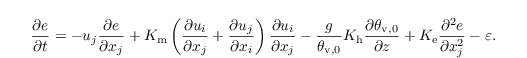 \begin{equation*}
   \frac{\partial{e}}{\partial t} =
      - u_j\frac{\partial e}{\partial x_j}
      + K_\mathrm{m} \left( \frac{\partial u_i}{\partial x_j} + \frac{\partial u_j}{\partial x_i} \right) \frac{\partial u_i}{\partial x_j}
      - \frac{g}{\theta_{\mathrm{v},0}} K_\mathrm{h} \frac{\partial \theta_{\mathrm{v},0}}{\partial z}
      + K_\mathrm{e} \frac{\partial^2 e}{\partial x_j^2}
      - \varepsilon.
\end{equation*}