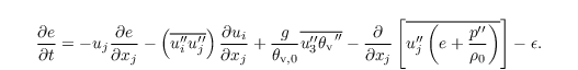 \begin{align*}
  & \frac{\partial{e}}{\partial t} = - u_j\frac{\partial
    e}{\partial x_j} - \left(\overline{u_i^{\prime\prime}
      u_j^{\prime\prime}}\right)\frac{\partial u_i} {\partial x_j} +
  \frac{g}{\theta_{\mathrm{v},0}}\overline{u_3^{\prime\prime}
    {\theta_{\mathrm{v}}}^{\prime\prime}}-\frac{\partial}{\partial x_j} \left[\overline{u_j^{\prime\prime}
      \left(e + \frac{p^{\prime\prime}}{\rho_0}\right)}\right] -
  \epsilon.
\end{align*}