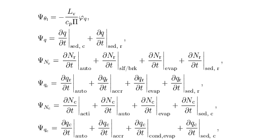 \begin{align*}
  &  \Psi_{\theta_\mathrm{l}} = - \frac{L_\mathrm{v}}{c_p \Pi} \varphi_q,\\
  &  \Psi_{q}  = \left.\frac{\partial q}{\partial t} \right|_\text{sed, c} + \left.\frac{\partial q}{\partial t} \right|_\text{sed, r},\\
  &  \Psi_{N_\mathrm{r}} = \left.\frac{\partial N_\mathrm{r}}{\partial t} \right|_{\text{auto}}+ \left.\frac{\partial N_\mathrm{r}}{\partial t} \right|_\text{slf/brk}+ \left.\frac{\partial N_\mathrm{r}}{\partial t} \right|_{\text{evap}}+ \left.\frac{\partial N_\mathrm{r}}{\partial t} \right|_\text{sed, r},\\
  & \Psi_{q_\mathrm{r}} = \left.\frac{\partial
      q_\mathrm{r}}{\partial t} \right|_{\text{auto}} +
  \left.\frac{\partial q_\mathrm{r}}{\partial t}
  \right|_{\text{accr}}+ \left.\frac{\partial q_\mathrm{r}}{\partial
      t} \right|_{\text{evap}}+ \left.\frac{\partial
      q_\mathrm{r}}{\partial t} \right|_\text{sed, r},\\
  &  \Psi_{N_\mathrm{c}} = \left.\frac{\partial N_\mathrm{c}}{\partial t} \right|_{\text{acti}}+ \left.\frac{\partial N_\mathrm{c}}{\partial t} \right|_\text{auto}+ \left.\frac{\partial N_\mathrm{c}}{\partial t} \right|_{\text{evap}}+ \left.\frac{\partial N_\mathrm{c}}{\partial t} \right|_\text{sed, c},\\
  & \Psi_{q_\mathrm{c}} = \left.\frac{\partial
      q_\mathrm{c}}{\partial t} \right|_{\text{auto}} +
  \left.\frac{\partial q_\mathrm{c}}{\partial t}
  \right|_{\text{accr}}+ \left.\frac{\partial q_\mathrm{c}}{\partial
      t} \right|_{\text{cond,evap}}+ \left.\frac{\partial
      q_\mathrm{c}}{\partial t} \right|_\text{sed, c},
\end{align*}