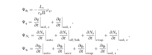 \begin{align*}
  &  \Psi_{\theta_\mathrm{l}} = - \frac{L_\mathrm{v}}{c_p \Pi} \varphi_q,\\
  &  \Psi_{q}  = \left.\frac{\partial q}{\partial t} \right|_\text{sed, c} + \left.\frac{\partial q}{\partial t} \right|_\text{sed, r},\\
  &  \Psi_{N_\mathrm{r}} = \left.\frac{\partial N_\mathrm{r}}{\partial t} \right|_{\text{auto}}+ \left.\frac{\partial N_\mathrm{r}}{\partial t} \right|_\text{slf/brk}+ \left.\frac{\partial N_\mathrm{r}}{\partial t} \right|_{\text{evap}}+ \left.\frac{\partial N_\mathrm{r}}{\partial t} \right|_\text{sed, r},\\
  & \Psi_{q_\mathrm{r}} = \left.\frac{\partial
      q_\mathrm{r}}{\partial t} \right|_{\text{auto}} +
  \left.\frac{\partial q_\mathrm{r}}{\partial t}
  \right|_{\text{accr}}+ \left.\frac{\partial q_\mathrm{r}}{\partial
      t} \right|_{\text{evap}}+ \left.\frac{\partial
      q_\mathrm{r}}{\partial t} \right|_\text{sed, r},
\end{align*}