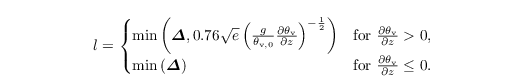 \begin{align*}
  & l =
\begin{cases}
\min\left(\boldsymbol{\varDelta},
  0.76\sqrt{e}\left(\frac{g}{\theta_{\mathrm{v},0}}
 \frac{\partial{\theta_{\mathrm{v}}}}{\partial z}\right)^{-\frac{1}{2}} \right) &\text{for~}
    \frac{\partial{\theta_{\mathrm{v}}}}{\partial z} > 0, \\
 \min\left(\boldsymbol{\varDelta}\right) &\text{for~}    \frac{\partial{\theta_{\mathrm{v}}}}{\partial z} \leq 0.
\end{cases}
\end{align*}